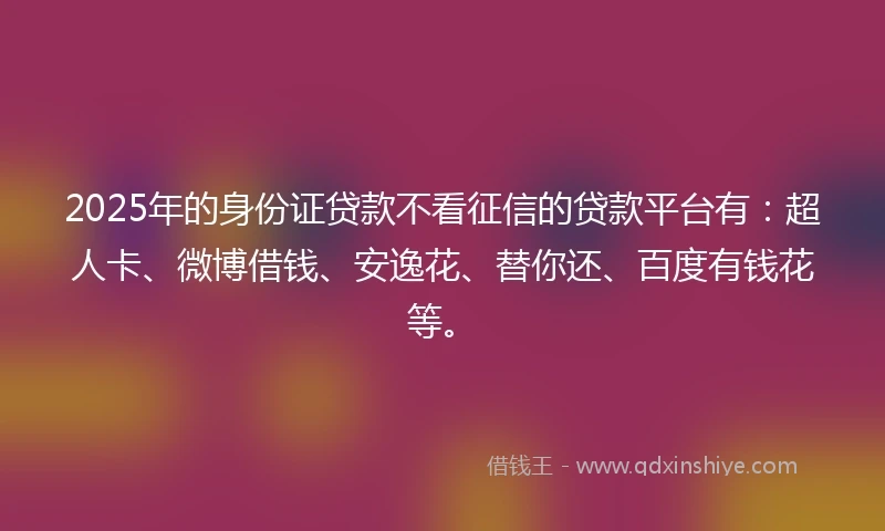2025年的身份证贷款不看征信的贷款平台有：超人卡、微博借钱、安逸花、替你还、百度有钱花等。