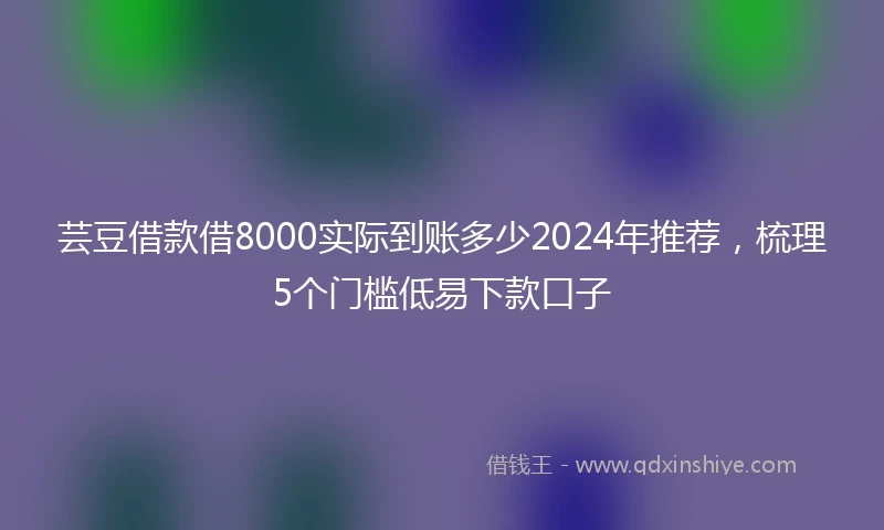 芸豆借款借8000实际到账多少2024年推荐，梳理5个门槛低易下款口子