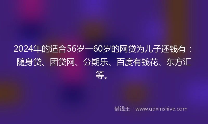 2024年的适合56岁一60岁的网贷为儿子还钱有：随身贷、团贷网、分期乐、百度有钱花、东方汇等。
