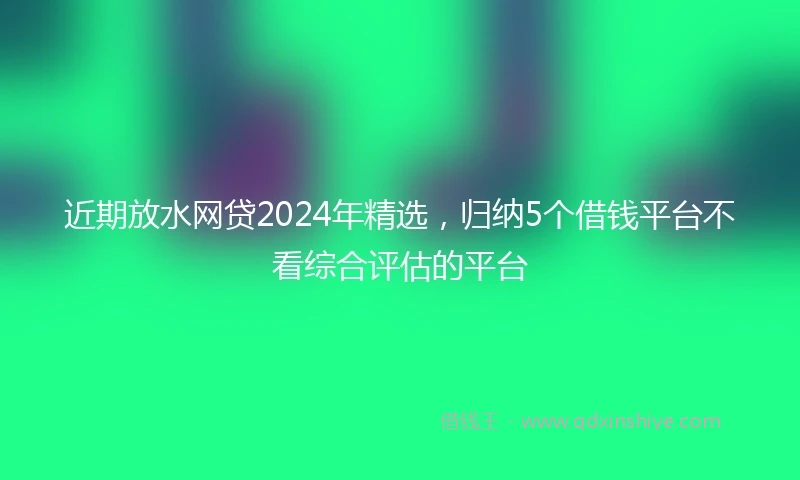 近期放水网贷2024年精选，归纳5个借钱平台不看综合评估的平台