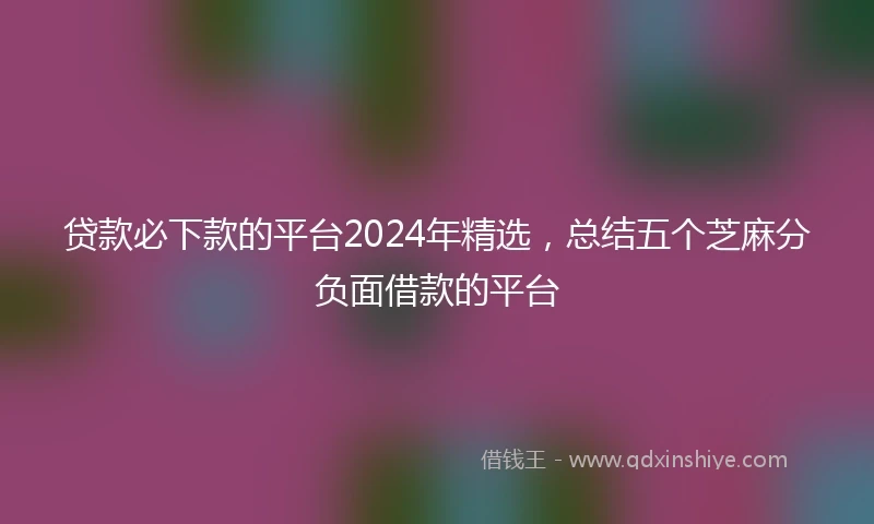 贷款必下款的平台2024年精选,总结五个芝麻分负面借款的平台