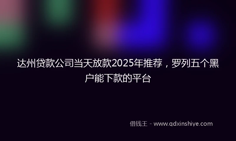 达州贷款公司当天放款2025年推荐，罗列五个黑户能下款的平台