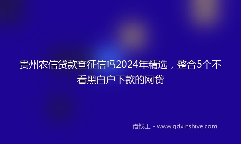 贵州农信贷款查征信吗2024年精选，整合5个不看黑白户下款的网贷