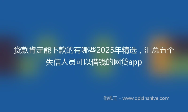 贷款肯定能下款的有哪些2025年精选，汇总五个失信人员可以借钱的网贷app
