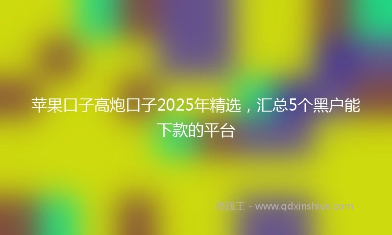 苹果口子高炮口子2025年精选，汇总5个黑户能下款的平台
