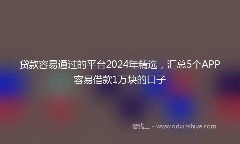 贷款容易通过的平台2024年精选,汇总5个APP容易借款1万块的口子