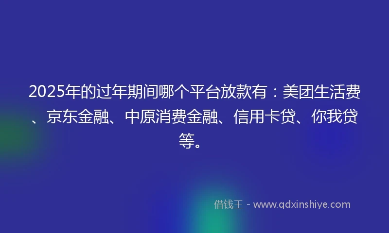 2025年的过年期间哪个平台放款有：美团生活费、京东金融、中原消费金融、信用卡贷、你我贷等。