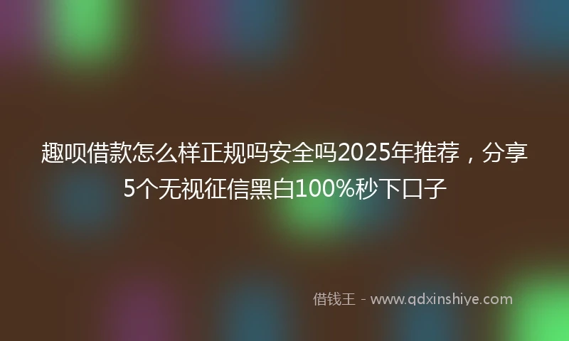 趣呗借款怎么样正规吗安全吗2025年推荐，分享5个无视征信黑白100%秒下口子