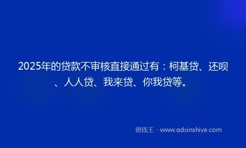 2025年的贷款不审核直接通过有：柯基贷、还呗、人人贷、我来贷、你我贷等。