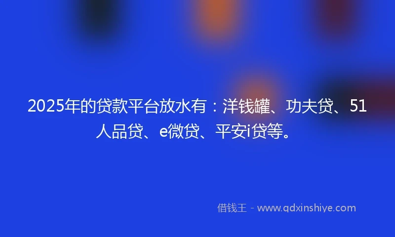 2025年的贷款平台放水有：洋钱罐、功夫贷、51人品贷、e微贷、平安i贷等。