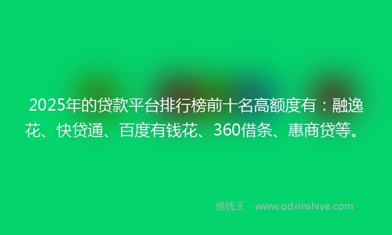 2025年的贷款平台排行榜前十名高额度有：融逸花、快贷通、百度有钱花、360借条、惠商贷等。