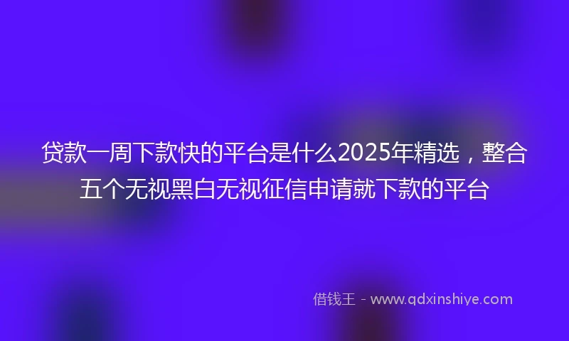 贷款一周下款快的平台是什么2025年精选，整合五个无视黑白无视征信申请就下款的平台