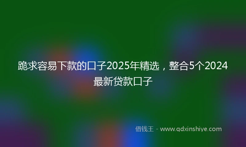 跪求容易下款的口子2025年精选，整合5个2024最新贷款口子