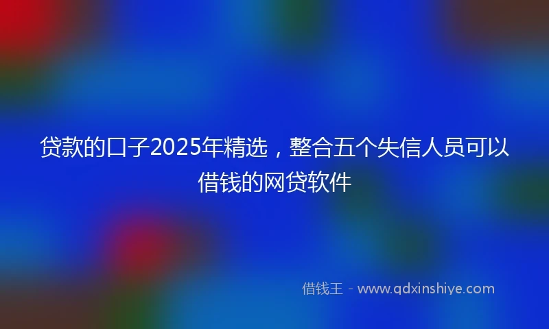 贷款的口子2025年精选,整合五个失信人员可以借钱的网贷软件