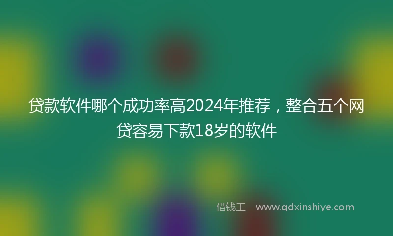 贷款软件哪个成功率高2024年推荐，整合五个网贷容易下款18岁的软件
