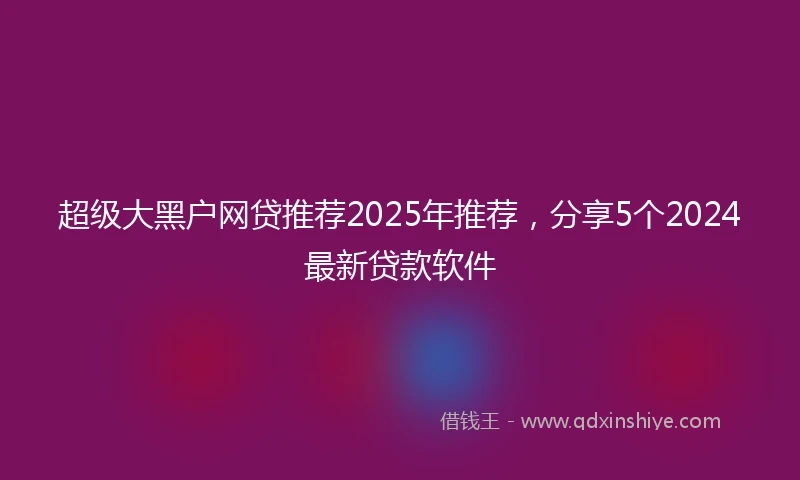 超级大黑户网贷推荐2025年推荐，分享5个2024最新贷款软件