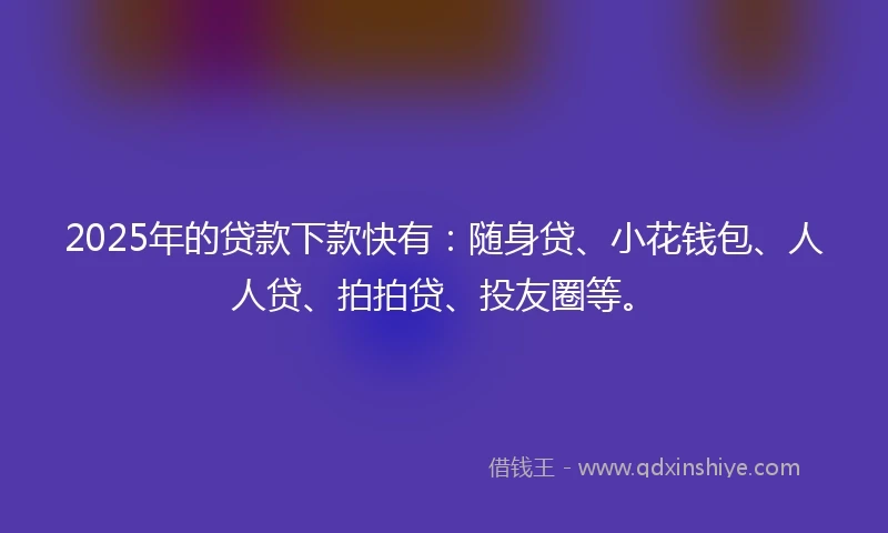 2025年的贷款下款快有：随身贷、小花钱包、人人贷、拍拍贷、投友圈等。