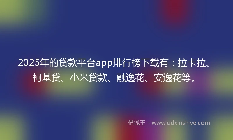 2025年的贷款平台app排行榜下载有：拉卡拉、柯基贷、小米贷款、融逸花、安逸花等。