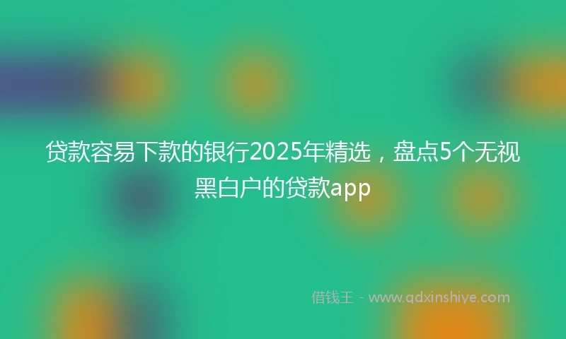 贷款容易下款的银行2025年精选，盘点5个无视黑白户的贷款app