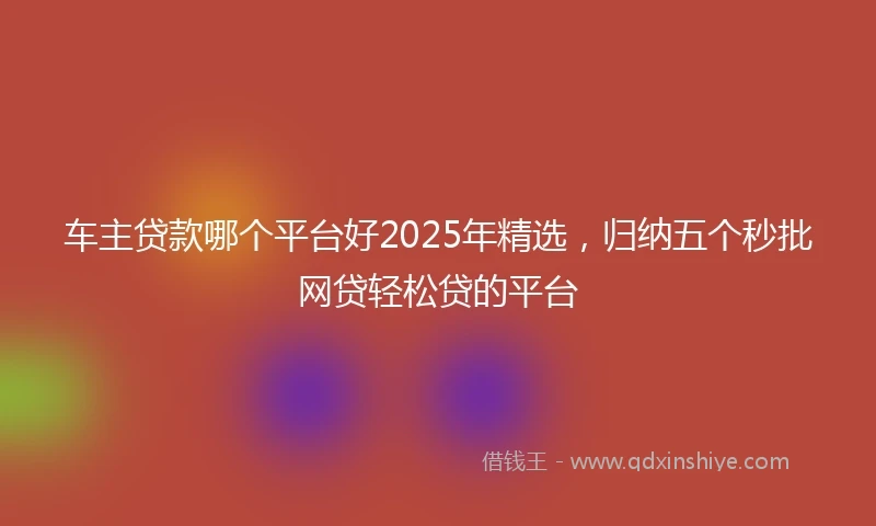 车主贷款哪个平台好2025年精选，归纳五个秒批网贷轻松贷的平台