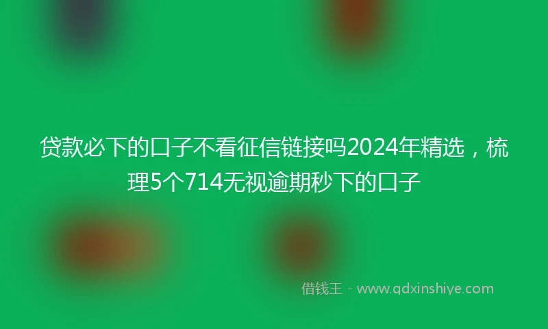 贷款必下的口子不看征信链接吗2024年精选，梳理5个714无视逾期秒下的口子