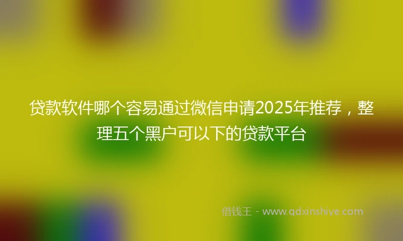 贷款软件哪个容易通过微信申请2025年推荐，整理五个黑户可以下的贷款平台