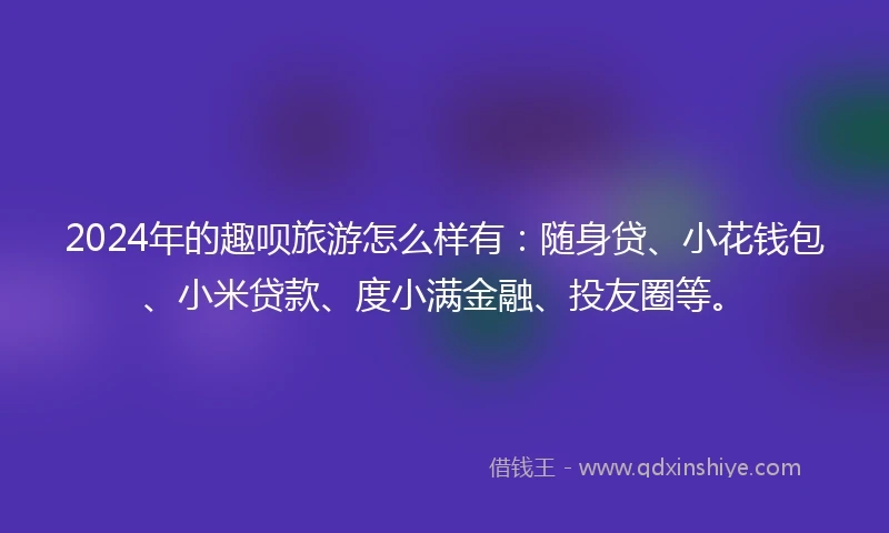2024年的趣呗旅游怎么样有:随身贷、小花钱包、小米贷款、度小满金融、投友圈等。