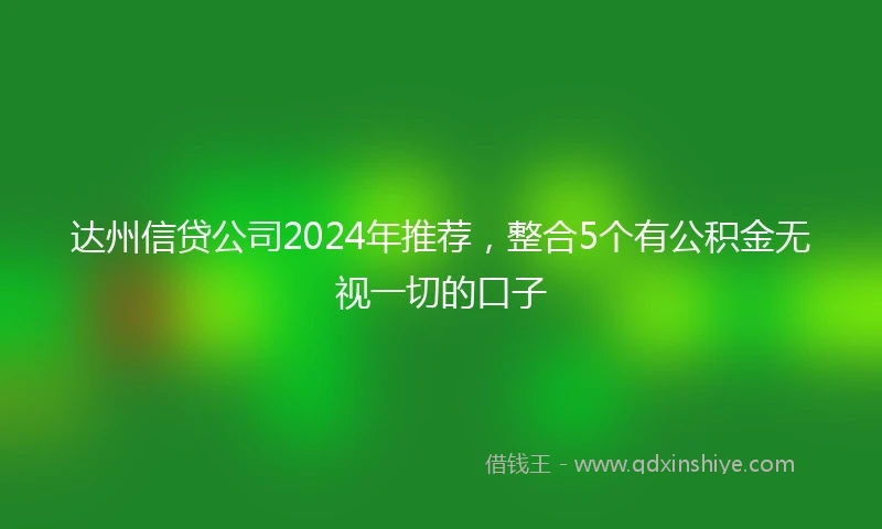 达州信贷公司2024年推荐，整合5个有公积金无视一切的口子