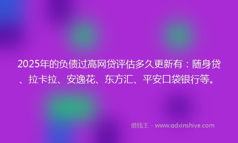 2025年的负债过高网贷评估多久更新有：随身贷、拉卡拉、安逸花、东方汇、平安口袋银行等。