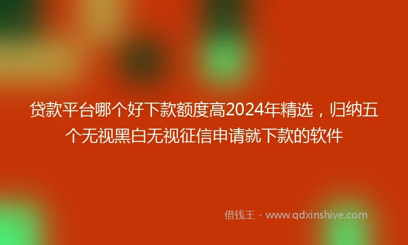 贷款平台哪个好下款额度高2024年精选，归纳五个无视黑白无视征信申请就下款的软件