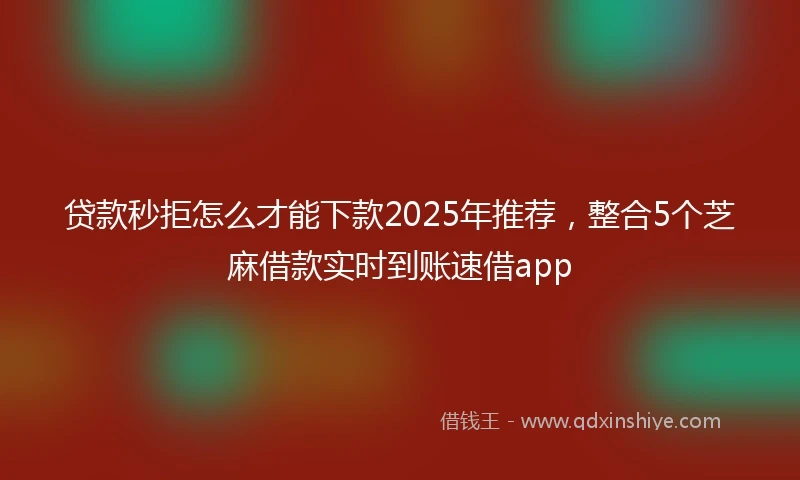 贷款秒拒怎么才能下款2025年推荐，整合5个芝麻借款实时到账速借app