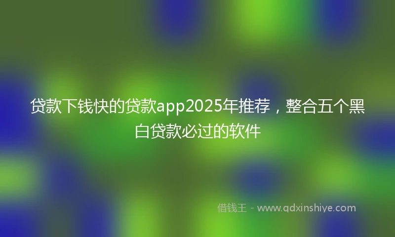 贷款下钱快的贷款app2025年推荐，整合五个黑白贷款必过的软件