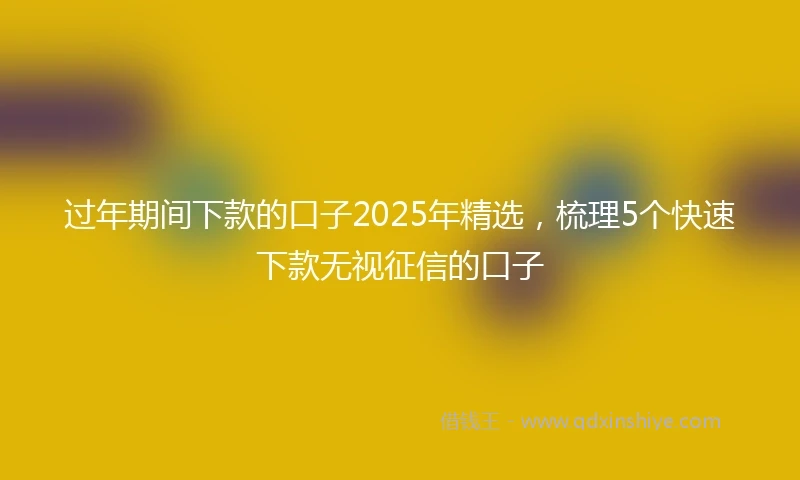 过年期间下款的口子2025年精选，梳理5个快速下款无视征信的口子