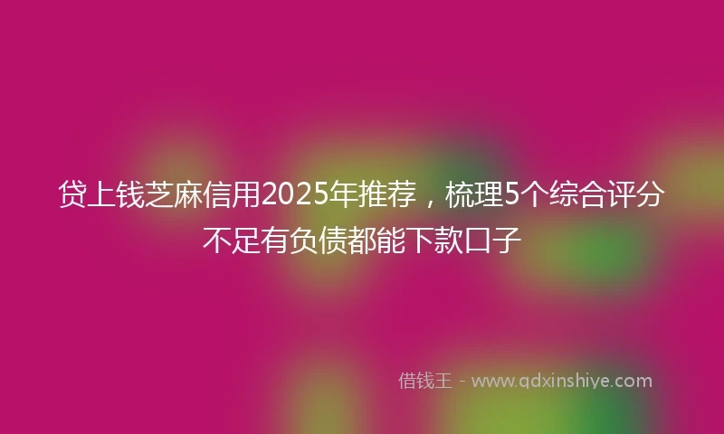 贷上钱芝麻信用2025年推荐，梳理5个综合评分不足有负债都能下款口子