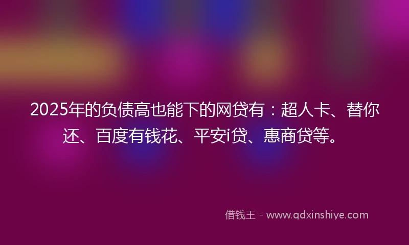 2025年的负债高也能下的网贷有：超人卡、替你还、百度有钱花、平安i贷、惠商贷等。