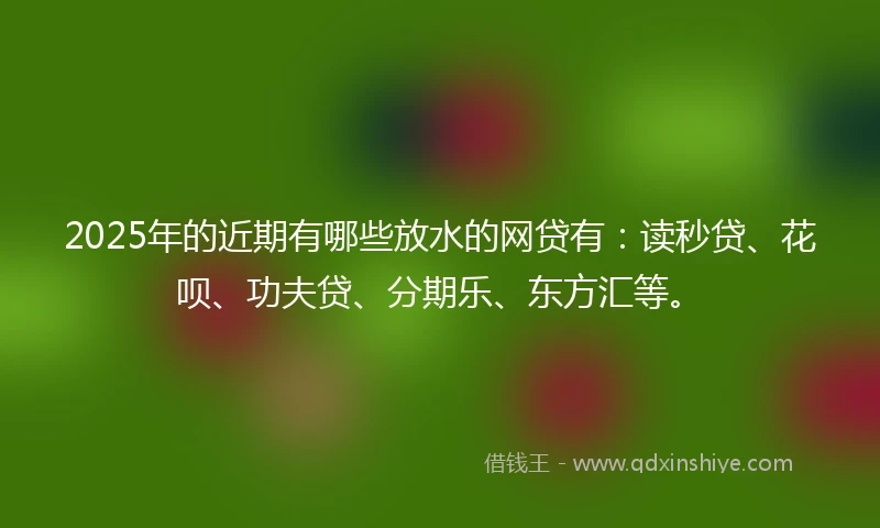2025年的近期有哪些放水的网贷有：读秒贷、花呗、功夫贷、分期乐、东方汇等。