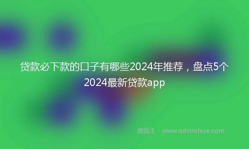 贷款必下款的口子有哪些2024年推荐，盘点5个2024最新贷款app