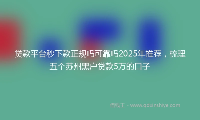 贷款平台秒下款正规吗可靠吗2025年推荐，梳理五个苏州黑户贷款5万的口子