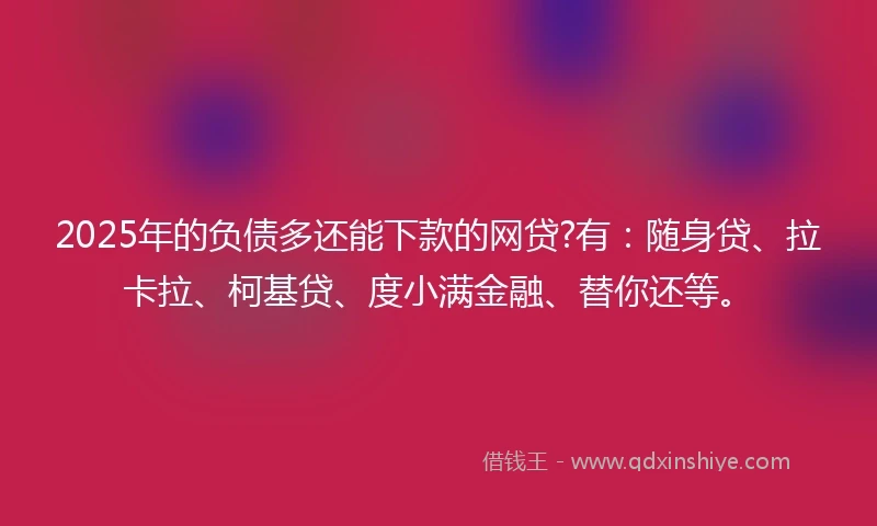 2025年的负债多还能下款的网贷?有：随身贷、拉卡拉、柯基贷、度小满金融、替你还等。