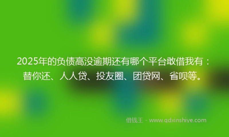 2025年的负债高没逾期还有哪个平台敢借我有：替你还、人人贷、投友圈、团贷网、省呗等。