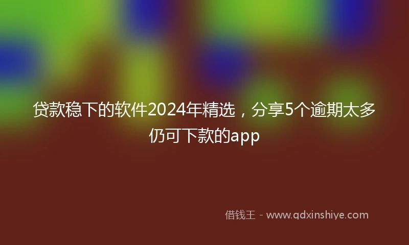 贷款稳下的软件2024年精选，分享5个逾期太多仍可下款的app