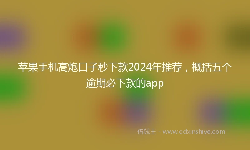 苹果手机高炮口子秒下款2024年推荐，概括五个逾期必下款的app