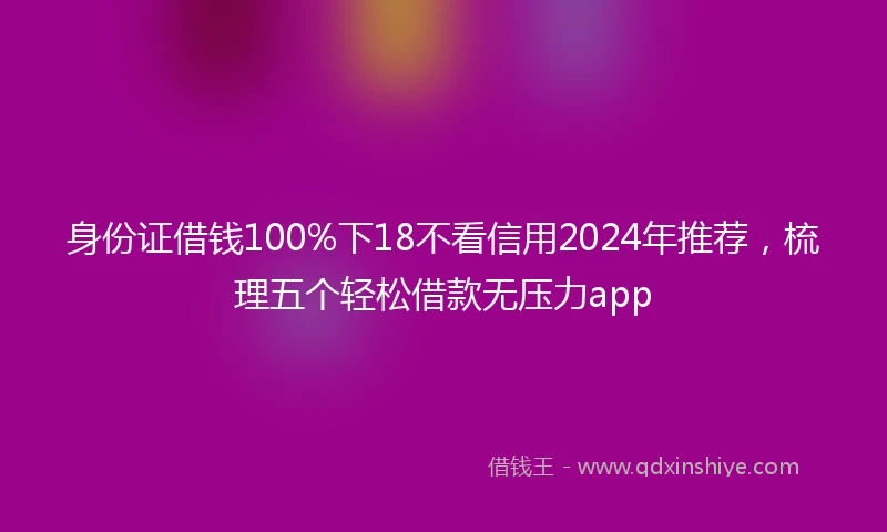 身份证借钱100%下18不看信用2024年推荐，梳理五个轻松借款无压力app