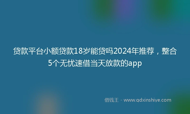 贷款平台小额贷款18岁能贷吗2024年推荐，整合5个无忧速借当天放款的app