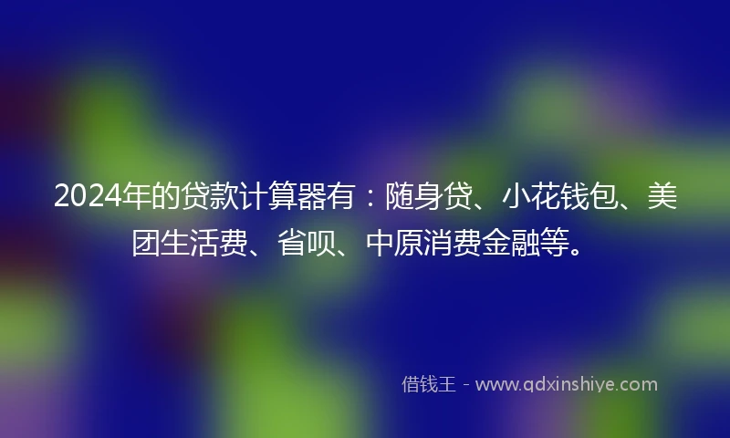 2024年的贷款计算器有：随身贷、小花钱包、美团生活费、省呗、中原消费金融等。