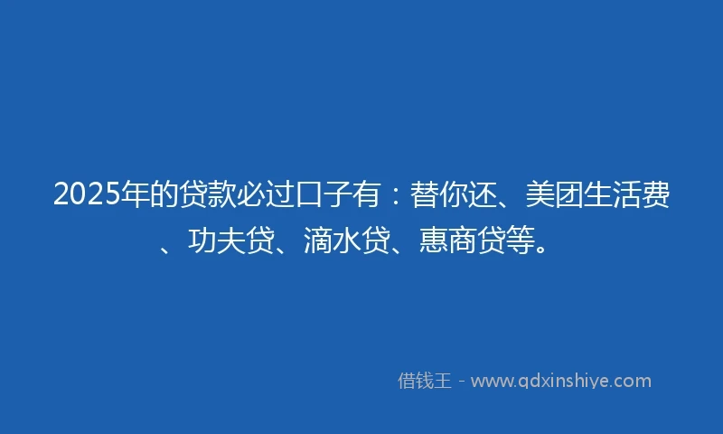2025年的贷款必过口子有:替你还、美团生活费、功夫贷、滴水贷、惠商贷等。