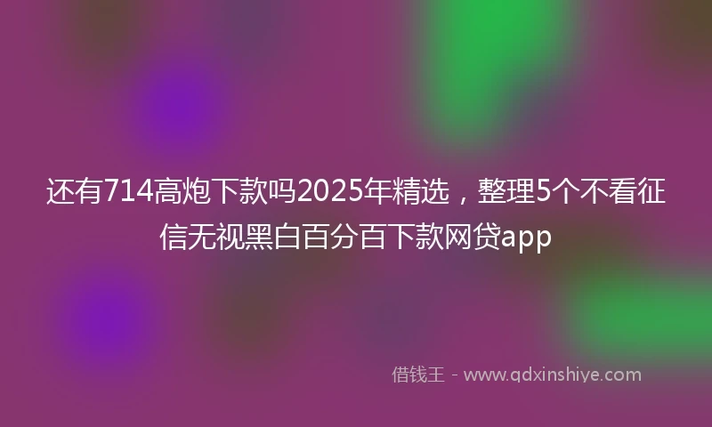 还有714高炮下款吗2025年精选，整理5个不看征信无视黑白百分百下款网贷app