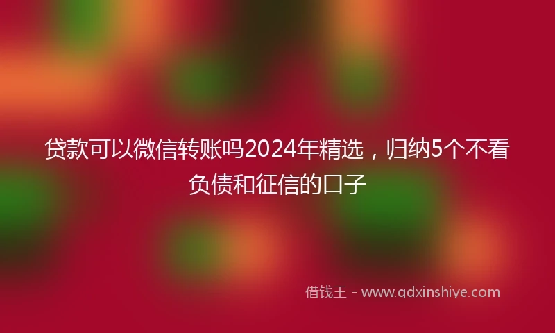 贷款可以微信转账吗2024年精选，归纳5个不看负债和征信的口子