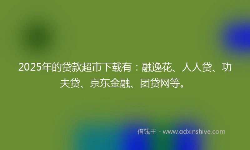 2025年的贷款超市下载有：融逸花、人人贷、功夫贷、京东金融、团贷网等。
