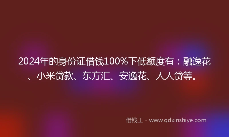 2024年的身份证借钱100%下低额度有：融逸花、小米贷款、东方汇、安逸花、人人贷等。